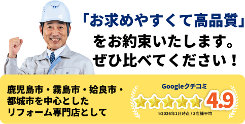 「お求めやすくて高品質」をお約束いたします。ぜひ比べてください！鹿児島市・霧島市・姶良市を中心としたリフォーム専門店としてGoogleクチコミ4.9　※2026年1月時点 / 3店舗平均